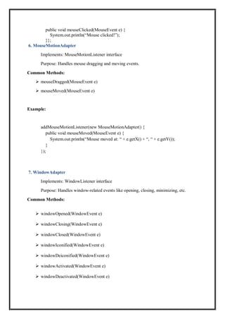 public void mouseClicked(MouseEvent e) {
System.out.println(“Mouse clicked!”);
}};
6. MouseMotionAdapter
Implements: MouseMotionListener interface
Purpose: Handles mouse dragging and moving events.
Common Methods:
 mouseDragged(MouseEvent e)
 mouseMoved(MouseEvent e)
Example:
addMouseMotionListener(new MouseMotionAdapter() {
public void mouseMoved(MouseEvent e) {
System.out.println(“Mouse moved at: “ + e.getX() + “, “ + e.getY());
}
});
7. WindowAdapter
Implements: WindowListener interface
Purpose: Handles window-related events like opening, closing, minimizing, etc.
Common Methods:
 windowOpened(WindowEvent e)
 windowClosing(WindowEvent e)
 windowClosed(WindowEvent e)
 windowIconified(WindowEvent e)
 windowDeiconified(WindowEvent e)
 windowActivated(WindowEvent e)
 windowDeactivated(WindowEvent e)
 