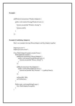 Example:
addWindowListener(new WindowAdapter() {
public void windowClosing(WindowEvent e) {
System.out.println(“Window closing!”);
System.exit(0);
}
});
Example (Combining Adapters)
Here’s an example showing MouseAdapter and KeyAdapter together:
Import java.awt.*;
Import java.awt.event.*;
Class MultiAdapterExample extends Frame {
MultiAdapterExample() {
addMouseListener(new MouseAdapter() {
public void mouseClicked(MouseEvent e) {
System.out.println(“Mouse clicked!”);
}
});
addKeyListener(new KeyAdapter() {
public void keyPressed(KeyEvent e) {
System.out.println(“Key Pressed: “ + e.getKeyChar());
}
});
setSize(400, 300);
setVisible(true);
}
Public static void main(String[] args) {
New MultiAdapterExample();
}
}
 