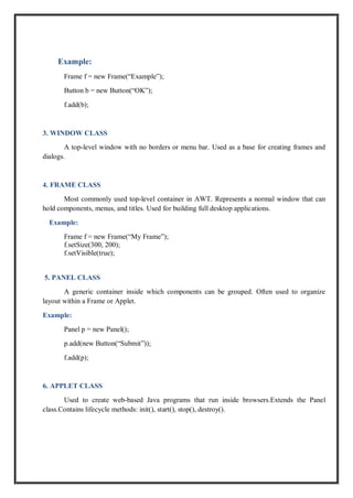 Example:
Frame f = new Frame(“Example”);
Button b = new Button(“OK”);
f.add(b);
3. WINDOW CLASS
A top-level window with no borders or menu bar. Used as a base for creating frames and
dialogs.
4. FRAME CLASS
Most commonly used top-level container in AWT. Represents a normal window that can
hold components, menus, and titles. Used for building full desktop applications.
Example:
Frame f = new Frame(“My Frame”);
f.setSize(300, 200);
f.setVisible(true);
5. PANEL CLASS
A generic container inside which components can be grouped. Often used to organize
layout within a Frame or Applet.
Example:
Panel p = new Panel();
p.add(new Button(“Submit”));
f.add(p);
6. APPLET CLASS
Used to create web-based Java programs that run inside browsers.Extends the Panel
class.Contains lifecycle methods: init(), start(), stop(), destroy().
 