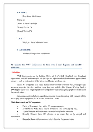 6. CHOICE
Drop-down list of items.
Example :
Choice ch = new Choice();
Ch.add(“Option 1”);
Ch.add(“Option 2”);
7. LIST
Displays a list of selectable items.
8. SCROLLBAR
Allows scrolling within components.
Q: Explain the AWT Components in Java with a neat diagram and suitable
examples.
Definition:
AWT Components are the building blocks of Java’s GUI (Graphical User Interface)
applications.They are part of the java.awt package and represent visual elements that appear on the
screen — such as buttons, text fields, labels, checkboxes, scrollbars, etc.
Each AWT component is an object that inherits from the Component class, which provides
common properties like size, position, color, font, and visibility.The Abstract Window Toolkit
(AWT) provides a wide range of predefined components used for designing graphical interfaces in
Java applications.
Each component is platform-dependent, meaning it uses the native GUI elements of the
underlying operating system (like Windows, macOS, or Linux).
Main Features of AWT Components:
 Platform Dependent: Uses native OS peer components.
 Event Driven: Works based on user interactions (like clicks, typing, etc.).
 Layout Managed: Components are arranged using layout managers.
 Reusable Objects: Each GUI element is an object that can be created and
customized.
 Hierarchy-Based: All components inherit from the Component class.
 