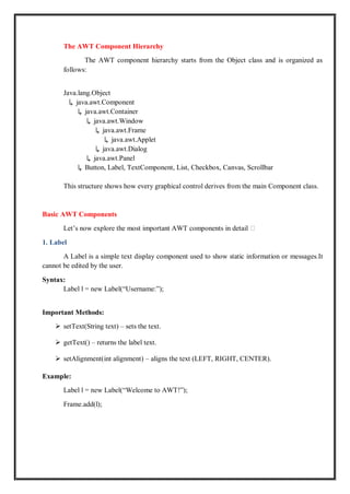 The AWT Component Hierarchy
The AWT component hierarchy starts from the Object class and is organized as
follows:
Java.lang.Object
↳ java.awt.Component
↳ java.awt.Container
↳ java.awt.Window
↳ java.awt.Frame
↳ java.awt.Applet
↳ java.awt.Dialog
↳ java.awt.Panel
↳ Button, Label, TextComponent, List, Checkbox, Canvas, Scrollbar
This structure shows how every graphical control derives from the main Component class.
Basic AWT Components
Let’s now explore the most important AWT components in detail 👇
1. Label
A Label is a simple text display component used to show static information or messages.It
cannot be edited by the user.
Syntax:
Label l = new Label(“Username:”);
Important Methods:
 setText(String text) – sets the text.
 getText() – returns the label text.
 setAlignment(int alignment) – aligns the text (LEFT, RIGHT, CENTER).
Example:
Label l = new Label(“Welcome to AWT!”);
Frame.add(l);
 