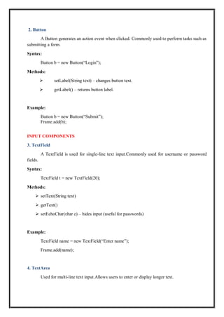 2. Button
A Button generates an action event when clicked. Commonly used to perform tasks such as
submitting a form.
Syntax:
Button b = new Button(“Login”);
Methods:
 setLabel(String text) – changes button text.
 getLabel() – returns button label.
Example:
Button b = new Button(“Submit”);
Frame.add(b);
INPUT COMPONENTS
3. TextField
A TextField is used for single-line text input.Commonly used for username or password
fields.
Syntax:
TextField t = new TextField(20);
Methods:
 setText(String text)
 getText()
 setEchoChar(char c) – hides input (useful for passwords)
Example:
TextField name = new TextField(“Enter name”);
Frame.add(name);
4. TextArea
Used for multi-line text input.Allows users to enter or display longer text.
 
