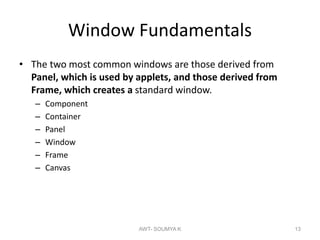 Window Fundamentals
• The two most common windows are those derived from
Panel, which is used by applets, and those derived from
Frame, which creates a standard window.
– Component
– Container
– Panel
– Window
– Frame
– Canvas
AWT- SOUMYA K 13
 
