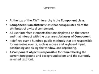 Component
• At the top of the AWT hierarchy is the Component class.
• Component is an abstract class that encapsulates all of the
attributes of a visual component.
• All user interface elements that are displayed on the screen
and that interact with the user are subclasses of Component.
• It defines over a hundred public methods that are responsible
for managing events, such as mouse and keyboard input,
positioning and sizing the window, and repainting.
• A Component object is responsible for remembering the
current foreground and background colors and the currently
selected text font.
AWT- SOUMYA K 15
 