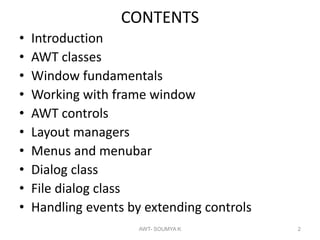CONTENTS
• Introduction
• AWT classes
• Window fundamentals
• Working with frame window
• AWT controls
• Layout managers
• Menus and menubar
• Dialog class
• File dialog class
• Handling events by extending controls
AWT- SOUMYA K 2
 