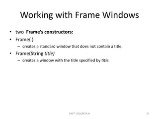 Working with Frame Windows
• two Frame’s constructors:
• Frame( )
– creates a standard window that does not contain a title.
• Frame(String title)
– creates a window with the title specified by title.
AWT- SOUMYA K 21
 