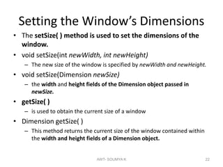 Setting the Window’s Dimensions
• The setSize( ) method is used to set the dimensions of the
window.
• void setSize(int newWidth, int newHeight)
– The new size of the window is specified by newWidth and newHeight.
• void setSize(Dimension newSize)
– the width and height fields of the Dimension object passed in
newSize.
• getSize( )
– is used to obtain the current size of a window
• Dimension getSize( )
– This method returns the current size of the window contained within
the width and height fields of a Dimension object.
AWT- SOUMYA K 22
 