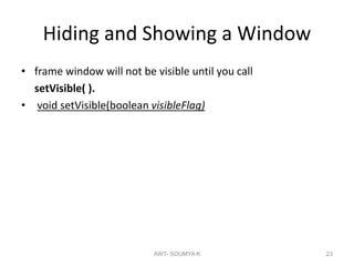 Hiding and Showing a Window
• frame window will not be visible until you call
setVisible( ).
• void setVisible(boolean visibleFlag)
AWT- SOUMYA K 23
 