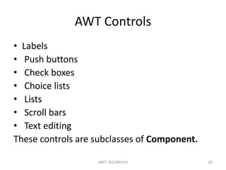 AWT Controls
• Labels
• Push buttons
• Check boxes
• Choice lists
• Lists
• Scroll bars
• Text editing
These controls are subclasses of Component.
AWT- SOUMYA K 25
 