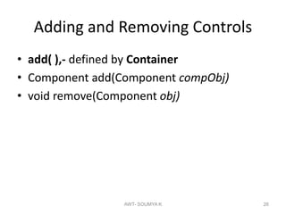 Adding and Removing Controls
• add( ),- defined by Container
• Component add(Component compObj)
• void remove(Component obj)
AWT- SOUMYA K 26
 