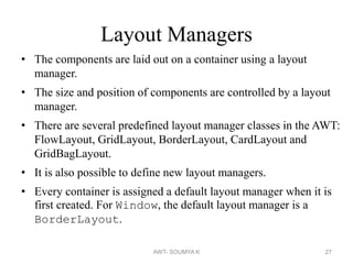 Layout Managers
• The components are laid out on a container using a layout
manager.
• The size and position of components are controlled by a layout
manager.
• There are several predefined layout manager classes in the AWT:
FlowLayout, GridLayout, BorderLayout, CardLayout and
GridBagLayout.
• It is also possible to define new layout managers.
• Every container is assigned a default layout manager when it is
first created. For Window, the default layout manager is a
BorderLayout.
AWT- SOUMYA K 27
 