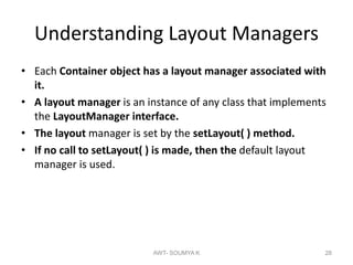 Understanding Layout Managers
• Each Container object has a layout manager associated with
it.
• A layout manager is an instance of any class that implements
the LayoutManager interface.
• The layout manager is set by the setLayout( ) method.
• If no call to setLayout( ) is made, then the default layout
manager is used.
AWT- SOUMYA K 28
 