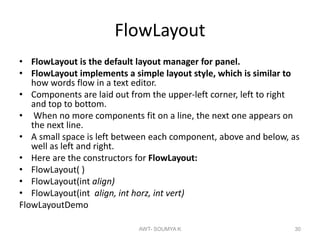FlowLayout
• FlowLayout is the default layout manager for panel.
• FlowLayout implements a simple layout style, which is similar to
how words flow in a text editor.
• Components are laid out from the upper-left corner, left to right
and top to bottom.
• When no more components fit on a line, the next one appears on
the next line.
• A small space is left between each component, above and below, as
well as left and right.
• Here are the constructors for FlowLayout:
• FlowLayout( )
• FlowLayout(int align)
• FlowLayout(int align, int horz, int vert)
FlowLayoutDemo
AWT- SOUMYA K 30
 