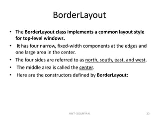 BorderLayout
• The BorderLayout class implements a common layout style
for top-level windows.
• It has four narrow, fixed-width components at the edges and
one large area in the center.
• The four sides are referred to as north, south, east, and west.
• The middle area is called the center.
• Here are the constructors defined by BorderLayout:
AWT- SOUMYA K 33
 