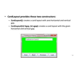 • CardLayout provides these two constructors:
– CardLayout(): creates a card layout with zero horizontal and vertical
gap.
– CardLayout(int hgap, int vgap): creates a card layout with the given
horizontal and vertical gap.
AWT- SOUMYA K 39
 