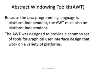 Abstract Windowing Toolkit(AWT)
Because the Java programming language is
platform-independent, the AWT must also be
platform-independent.
The AWT was designed to provide a common set
of tools for graphical user interface design that
work on a variety of platforms.
AWT- SOUMYA K 4
 
