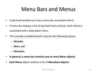 Menu Bars and Menus
• A top-level window can have a menu bar associated with it.
• A menu bar displays a list of top-level menu choices. Each choice is
associated with a drop-down menu.
• This concept is implemented in Java by the following classes:
– MenuBar,
– Menu, and
– MenuItem.
• In general, a menu bar contains one or more Menu objects.
• Each Menu object contains a list of MenuItem objects.
AWT- SOUMYA K 42
 