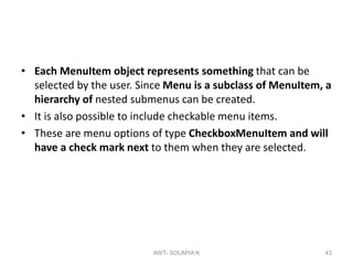 • Each MenuItem object represents something that can be
selected by the user. Since Menu is a subclass of MenuItem, a
hierarchy of nested submenus can be created.
• It is also possible to include checkable menu items.
• These are menu options of type CheckboxMenuItem and will
have a check mark next to them when they are selected.
AWT- SOUMYA K 43
 