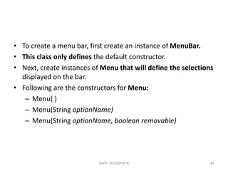 • To create a menu bar, first create an instance of MenuBar.
• This class only defines the default constructor.
• Next, create instances of Menu that will define the selections
displayed on the bar.
• Following are the constructors for Menu:
– Menu( )
– Menu(String optionName)
– Menu(String optionName, boolean removable)
AWT- SOUMYA K 44
 