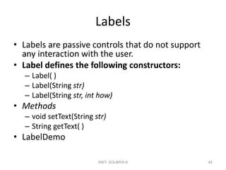 Labels
• Labels are passive controls that do not support
any interaction with the user.
• Label defines the following constructors:
– Label( )
– Label(String str)
– Label(String str, int how)
• Methods
– void setText(String str)
– String getText( )
• LabelDemo
AWT- SOUMYA K 45
 