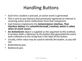 Handling Buttons
• Each time a button is pressed, an action event is generated.
• This is sent to any listeners that previously registered an interest in
receiving action event notifications from that component.
• Each listener implements the ActionListener interface. That
interface defines the actionPerformed( ) method, which is called
when an event occurs.
• An ActionEvent object is supplied as the argument to this method.
It contains both a reference to the button that generated the event
and a reference to the string that is the label of the button.
• Usually, either value may be used to identify the button, as you will
see.
• ButtonDemo.java
• ButtonList.java
AWT- SOUMYA K 47
 