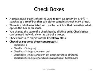 Check Boxes
• A check box is a control that is used to turn an option on or off. It
consists of a small box that can either contain a check mark or not.
• There is a label associated with each check box that describes what
option the box represents.
• You change the state of a check box by clicking on it. Check boxes
can be used individually or as part of a group.
• Check boxes are objects of the Checkbox class.
• Checkbox supports these constructors:
– Checkbox( )
– Checkbox(String str)
– Checkbox(String str, boolean on)
– Checkbox(String str, boolean on, CheckboxGroup cbGroup)
– Checkbox(String str, CheckboxGroup cbGroup, boolean on)
AWT- SOUMYA K 48
 