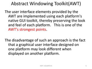Abstract Windowing Toolkit(AWT)
The user interface elements provided by the
AWT are implemented using each platform's
native GUI toolkit, thereby preserving the look
and feel of each platform. This is one of the
AWT's strongest points.
The disadvantage of such an approach is the fact
that a graphical user interface designed on
one platform may look different when
displayed on another platform.
AWT- SOUMYA K 5
 