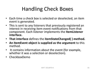 Handling Check Boxes
• Each time a check box is selected or deselected, an item
event is generated.
• This is sent to any listeners that previously registered an
interest in receiving item event notifications from that
component. Each listener implements the ItemListener
interface.
• That interface defines the itemStateChanged( ) method.
• An ItemEvent object is supplied as the argument to this
method.
• It contains information about the event (for example,
whether it was a selection or deselection).
• CheckboxDemo
AWT- SOUMYA K 50
 