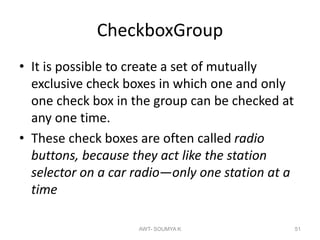 CheckboxGroup
• It is possible to create a set of mutually
exclusive check boxes in which one and only
one check box in the group can be checked at
any one time.
• These check boxes are often called radio
buttons, because they act like the station
selector on a car radio—only one station at a
time
AWT- SOUMYA K 51
 