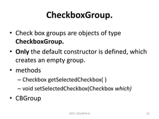 CheckboxGroup.
• Check box groups are objects of type
CheckboxGroup.
• Only the default constructor is defined, which
creates an empty group.
• methods
– Checkbox getSelectedCheckbox( )
– void setSelectedCheckbox(Checkbox which)
• CBGroup
AWT- SOUMYA K 52
 