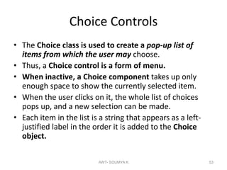 Choice Controls
• The Choice class is used to create a pop-up list of
items from which the user may choose.
• Thus, a Choice control is a form of menu.
• When inactive, a Choice component takes up only
enough space to show the currently selected item.
• When the user clicks on it, the whole list of choices
pops up, and a new selection can be made.
• Each item in the list is a string that appears as a left-
justified label in the order it is added to the Choice
object.
AWT- SOUMYA K 53
 