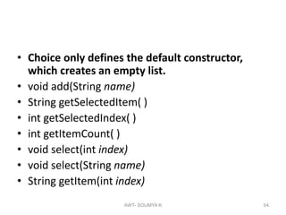 • Choice only defines the default constructor,
which creates an empty list.
• void add(String name)
• String getSelectedItem( )
• int getSelectedIndex( )
• int getItemCount( )
• void select(int index)
• void select(String name)
• String getItem(int index)
AWT- SOUMYA K 54
 