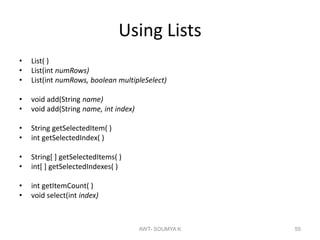 Using Lists
• List( )
• List(int numRows)
• List(int numRows, boolean multipleSelect)
• void add(String name)
• void add(String name, int index)
• String getSelectedItem( )
• int getSelectedIndex( )
• String[ ] getSelectedItems( )
• int[ ] getSelectedIndexes( )
• int getItemCount( )
• void select(int index)
AWT- SOUMYA K 55
 