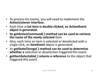 • To process list events, you will need to implement the
ActionListener interface.
• Each time a List item is double-clicked, an ActionEvent
object is generated.
• Its getActionCommand( ) method can be used to retrieve
the name of the newly selected item.
• Also, each time an item is selected or deselected with a
single click, an ItemEvent object is generated.
• Its getStateChange( ) method can be used to determine
whether a selection or deselection triggered this event.
• getItemSelectable( ) returns a reference to the object that
triggered this event.
AWT- SOUMYA K 56
 