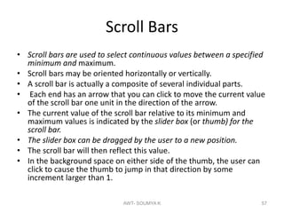 Scroll Bars
• Scroll bars are used to select continuous values between a specified
minimum and maximum.
• Scroll bars may be oriented horizontally or vertically.
• A scroll bar is actually a composite of several individual parts.
• Each end has an arrow that you can click to move the current value
of the scroll bar one unit in the direction of the arrow.
• The current value of the scroll bar relative to its minimum and
maximum values is indicated by the slider box (or thumb) for the
scroll bar.
• The slider box can be dragged by the user to a new position.
• The scroll bar will then reflect this value.
• In the background space on either side of the thumb, the user can
click to cause the thumb to jump in that direction by some
increment larger than 1.
AWT- SOUMYA K 57
 