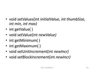 • void setValues(int initialValue, int thumbSize,
int min, int max)
• int getValue( )
• void setValue(int newValue)
• int getMinimum( )
• int getMaximum( )
• void setUnitIncrement(int newIncr)
• void setBlockIncrement(int newIncr)
AWT- SOUMYA K 59
 