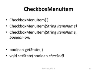 CheckboxMenuItem
• CheckboxMenuItem( )
• CheckboxMenuItem(String itemName)
• CheckboxMenuItem(String itemName,
boolean on)
• boolean getState( )
• void setState(boolean checked)
AWT- SOUMYA K 62
 