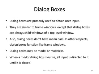 Dialog Boxes
• Dialog boxes are primarily used to obtain user input.
• They are similar to frame windows, except that dialog boxes
are always child windows of a top-level window.
• Also, dialog boxes don’t have menu bars. In other respects,
dialog boxes function like frame windows.
• Dialog boxes may be modal or modeless.
• When a modal dialog box is active, all input is directed to it
until it is closed.
AWT- SOUMYA K 64
 