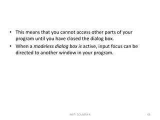 • This means that you cannot access other parts of your
program until you have closed the dialog box.
• When a modeless dialog box is active, input focus can be
directed to another window in your program.
AWT- SOUMYA K 65
 