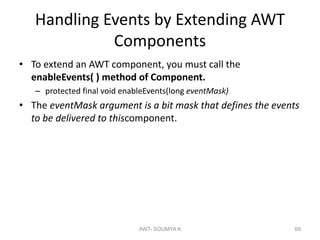 Handling Events by Extending AWT
Components
• To extend an AWT component, you must call the
enableEvents( ) method of Component.
– protected final void enableEvents(long eventMask)
• The eventMask argument is a bit mask that defines the events
to be delivered to thiscomponent.
AWT- SOUMYA K 69
 