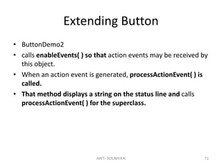 Extending Button
• ButtonDemo2
• calls enableEvents( ) so that action events may be received by
this object.
• When an action event is generated, processActionEvent( ) is
called.
• That method displays a string on the status line and calls
processActionEvent( ) for the superclass.
AWT- SOUMYA K 72
 