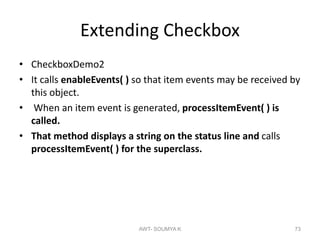 Extending Checkbox
• CheckboxDemo2
• It calls enableEvents( ) so that item events may be received by
this object.
• When an item event is generated, processItemEvent( ) is
called.
• That method displays a string on the status line and calls
processItemEvent( ) for the superclass.
AWT- SOUMYA K 73
 