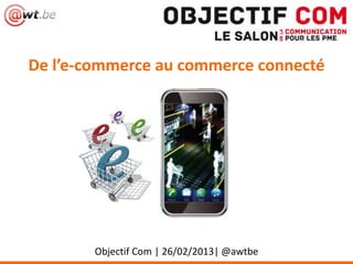 De l’e-commerce au commerce connecté
Objectif Com | 26/02/2013| @awtbe
 