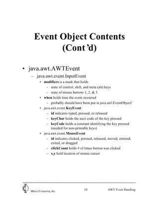 10Object Computing, Inc.
AWT Event Handling
Event Object Contents
(Cont’d)
• java.awt.AWTEvent
– java.awt.event.InputEvent
• modifiers is a mask that holds
– state of control, shift, and meta (alt) keys
– state of mouse buttons 1, 2, & 3
• when holds time the event occurred
– probably should have been put in java.util.EventObject!
• java.awt.event.KeyEvent
– id indicates typed, pressed, or released
– keyChar holds the ascii code of the key pressed
– keyCode holds a constant identifying the key pressed
(needed for non-printable keys)
• java.awt.event.MouseEvent
– id indicates clicked, pressed, released, moved, entered,
exited, or dragged
– clickCount holds # of times button was clicked
– x,y hold location of mouse cursor
 