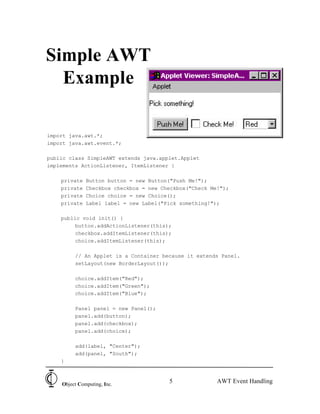 5Object Computing, Inc.
AWT Event Handling
Simple AWT
Example
import java.awt.*;
import java.awt.event.*;
public class SimpleAWT extends java.applet.Applet
implements ActionListener, ItemListener {
private Button button = new Button("Push Me!");
private Checkbox checkbox = new Checkbox("Check Me!");
private Choice choice = new Choice();
private Label label = new Label("Pick something!");
public void init() {
button.addActionListener(this);
checkbox.addItemListener(this);
choice.addItemListener(this);
// An Applet is a Container because it extends Panel.
setLayout(new BorderLayout());
choice.addItem("Red");
choice.addItem("Green");
choice.addItem("Blue");
Panel panel = new Panel();
panel.add(button);
panel.add(checkbox);
panel.add(choice);
add(label, "Center");
add(panel, "South");
}
 