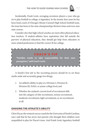 THE HOW TO GUIDE DURING HIGH SCHOOL 117
Incidentally, Frank Lenti, averaging seventeen players a year who go
on to play football in college, is legendary. In the twenty-four years he has
been head coach of Chicago’s Mount Caramel High School football team,
the team has been to the state championships thirteen times and won nine
state crowns.
Consider also that high school coaches are most often physical educa-
tion teachers. If student-athletes have aspirations that fall outside the
purview of physical education, they should get help from educators in
more related professions to find the correct fit for college.
C o a c h ’ s T i p
“Families needs to take responsibility for their own
youngsters,”said Coach Lenti.
A family’s first job in the recruiting process should be to set these
myths aside and accurately gauge two things:
An athlete’s ability to play at a Division I, Division II,1.	
Division III, NAIA, or junior college level; and
Whether the student’s current level of recruitment falls2.	
into the category of elite recruitment, serious recruitment,
moderate recruitment, light recruitment, or no recruitment
at all.
GAUGING THE ATHLETE’S ABILITY
ChrisDucar,thewomen’ssoccercoachfortheUniversityofNorthCarolina,
once said that he has never met parents who thought their children were
unqualified to play for Ducar’s team. And Frank Lenti, legendary football
 