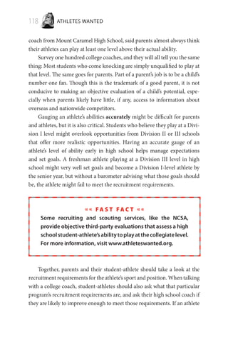 118 ATHLETES WANTED
coach from Mount Caramel High School, said parents almost always think
their athletes can play at least one level above their actual ability.
Survey one hundred college coaches, and they will all tell you the same
thing: Most students who come knocking are simply unqualified to play at
that level. The same goes for parents. Part of a parent’s job is to be a child’s
number one fan. Though this is the trademark of a good parent, it is not
conducive to making an objective evaluation of a child’s potential, espe-
cially when parents likely have little, if any, access to information about
overseas and nationwide competitors.
Gauging an athlete’s abilities accurately might be difficult for parents
and athletes, but it is also critical. Students who believe they play at a Divi-
sion I level might overlook opportunities from Division II or III schools
that offer more realistic opportunities. Having an accurate gauge of an
athlete’s level of ability early in high school helps manage expectations
and set goals. A freshman athlete playing at a Division III level in high
school might very well set goals and become a Division I-level athlete by
the senior year, but without a barometer advising what those goals should
be, the athlete might fail to meet the recruitment requirements.
« « F a s t F a c t « «
Some recruiting and scouting services, like the NCSA,
provide objective third-party evaluations that assess a high
schoolstudent-athlete’sabilitytoplayatthecollegiatelevel.
For more information, visit www.athleteswanted.org.
Together, parents and their student-athlete should take a look at the
recruitment requirements for the athlete’s sport and position. When talking
with a college coach, student-athletes should also ask what that particular
program’s recruitment requirements are, and ask their high school coach if
they are likely to improve enough to meet those requirements. If an athlete
 