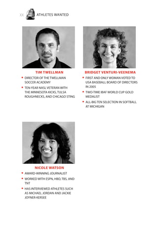 xx ATHLETES WANTED
TIM TWELLMAN
DIRECTOR OF THE TWELLMAN•	
SOCCER ACADEMY
TEN-YEAR NASL VETERAN WITH•	
THE MINNESOTA KICKS, TULSA
ROUGHNECKS, AND CHICAGO STING
BRIDGET VENTURI-VEENEMA
FIRST AND ONLY WOMAN VOTED TO•	
USA BASEBALL BOARD OF DIRECTORS
IN 2005
TWO-TIME IBAF WORLD CUP GOLD•	
MEDALIST
ALL-BIG TEN SELECTION IN SOFTBALL•	
AT MICHIGAN
NICOLE WATSON
AWARD-WINNING JOURNALIST•	
WORKED WITH ESPN, HBO, TBS, AND•	
TNT
HAS INTERVIEWED ATHLETES SUCH•	
AS MICHAEL JORDAN AND JACKIE
JOYNER-KERSEE
 