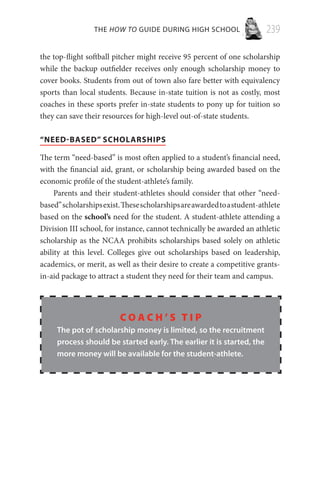 THE HOW TO GUIDE DURING HIGH SCHOOL 239
the top-flight softball pitcher might receive 95 percent of one scholarship
while the backup outfielder receives only enough scholarship money to
cover books. Students from out of town also fare better with equivalency
sports than local students. Because in-state tuition is not as costly, most
coaches in these sports prefer in-state students to pony up for tuition so
they can save their resources for high-level out-of-state students.
“NEED-BASED” SCHOLARSHIPS
The term “need-based” is most often applied to a student’s financial need,
with the financial aid, grant, or scholarship being awarded based on the
economic profile of the student-athlete’s family.
Parents and their student-athletes should consider that other “need-
based”scholarshipsexist.Thesescholarshipsareawardedtoastudent-athlete
based on the school’s need for the student. A student-athlete attending a
Division III school, for instance, cannot technically be awarded an athletic
scholarship as the NCAA prohibits scholarships based solely on athletic
ability at this level. Colleges give out scholarships based on leadership,
academics, or merit, as well as their desire to create a competitive grants-
in-aid package to attract a student they need for their team and campus.
C o a c h ’ s T i p
The pot of scholarship money is limited, so the recruitment
process should be started early. The earlier it is started, the
more money will be available for the student-athlete.
 