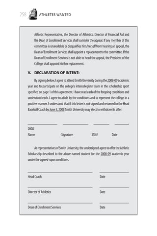 258 ATHLETES WANTED
Athletic Representative, the Director of Athletics, Director of Financial Aid and
the Dean of Enrollment Services shall consider the appeal. If any member of this
committeeisunavailableordisqualifieshim/herselffromhearinganappeal,the
DeanofEnrollmentServicesshallappointareplacementtothecommittee.Ifthe
Dean of Enrollment Services is not able to head the appeal, the President of the
Collegeshallappointhis/herreplacement.
V. 	DECLARATION OF INTENT:
Bysigningbelow,IagreetoattendSmithUniversityduringthe2008-09academic
year and to participate on the college’s intercollegiate team in the scholarship sport
specifiedonpage1ofthisagreement.Ihavereadeachoftheforgoingconditionsand
understand each. I agree to abide by the conditions and to represent the college in a
positivemanner.IunderstandthatifthisletterisnotsignedandreturnedtotheHead
BaseballCoachbyJune5,2008SmithUniversitymayelecttowithdrawitsoffer:
_______________ _____________ ________ _______,
2008
Name Signature SSN# Date
AsrepresentativesofSmithUniversity,theundersignedagreetooffertheAthletic
Scholarship described to the above named student for the 2008-09 academic year
undertheagreed-uponconditions.
_________________________________ _______________
HeadCoach 			 Date
_________________________________ _______________
DirectorofAthletics 			 Date
_________________________________ _______________
DeanofEnrollmentServices 			 Date
 